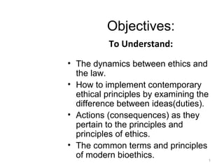 Objectives:
To Understand:
• The dynamics between ethics and
the law.
• How to implement contemporary
ethical principles by examining the
difference between ideas(duties).
• Actions (consequences) as they
pertain to the principles and
principles of ethics.
• The common terms and principles
of modern bioethics. 1
 