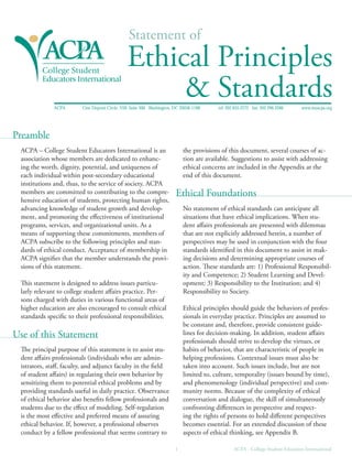 Statement of
Ethical Principles
& StandardsACPA One Dupont Circle, NW, Suite 300 Washington, DC 20036-1188 tel: 202.835.2272 fax: 202.296.3286 www.myacpa.org
PrP eamblereamble
ACPA – College Student Educators International is an
association whose members are dedicated to enhanc
ing the worth, dignity, potential, and uniqueness of
each individual within post-secondary educational
institutions and, thus, to the service of society. ACPA
members are committed to contributing to the compre
hensive education of students, protecting human rights,
advancing knowledge of student growth and develop
ment, and promoting the eﬀectiveness of institutional
programs, services, and organizational units. As a
means of supporting these commitments, members of
ACPA subscribe to the following principles and stan
dards of ethical conduct. Acceptance of membership in
ACPA signiﬁes that the member understands the provi
sions of this statement.
This statement is designed to address issues particu
larly relevant to college student aﬀairs practice. Per
sons charged with duties in various functional areas of
higher education are also encouraged to consult ethical
standards speciﬁc to their professional responsibilities.
Use of this SU tatementse of this Statement
The principal purpose of this statement is to assist stu
dent aﬀairs professionals (individuals who are admin
istrators, staﬀ, faculty, and adjunct faculty in the ﬁeld
of student aﬀairs) in regulating their own behavior by
sensitizing them to potential ethical problems and by
providing standards useful in daily practice. Observance
of ethical behavior also beneﬁts fellow professionals and
students due to the eﬀect of modeling. Self-regulation
is the most eﬀective and preferred means of assuring
ethical behavior. If, however, a professional observes
conduct by a fellow professional that seems contrary to
the provisions of this document, several courses of ac
tion are available. Suggestions to assist with addressing
ethical concerns are included in the Appendix at the
end of this document.
Ethical FE oundationsthical Foundations
No statement of ethical standards can anticipate all
situations that have ethical implications. When stu
dent aﬀairs professionals are presented with dilemmas
that are not explicitly addressed herein, a number of
perspectives may be used in conjunction with the four
standards identiﬁed in this document to assist in mak
ing decisions and determining appropriate courses of
action. These standards are: 1) Professional Responsibil
ity and Competence; 2) Student Learning and Devel
opment; 3) Responsibility to the Institution; and 4)
Responsibility to Society.
Ethical principles should guide the behaviors of profes
sionals in everyday practice. Principles are assumed to
be constant and, therefore, provide consistent guide
lines for decision-making. In addition, student aﬀairs
professionals should strive to develop the virtues, or
habits of behavior, that are characteristic of people in
helping professions. Contextual issues must also be
taken into account. Such issues include, but are not
limited to, culture, temporality (issues bound by time),
and phenomenology (individual perspective) and com
munity norms. Because of the complexity of ethical
conversation and dialogue, the skill of simultaneously
confronting diﬀerences in perspective and respect
ing the rights of persons to hold diﬀerent perspectives
becomes essential. For an extended discussion of these
aspects of ethical thinking, see Appendix B.
1 ACPA - College Student Educators International
 