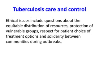 Tuberculosis care and control
Ethical issues include questions about the
equitable distribution of resources, protection of
vulnerable groups, respect for patient choice of
treatment options and solidarity between
communities during outbreaks.
 