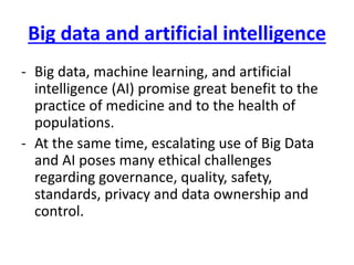 Big data and artificial intelligence
- Big data, machine learning, and artificial
intelligence (AI) promise great benefit to the
practice of medicine and to the health of
populations.
- At the same time, escalating use of Big Data
and AI poses many ethical challenges
regarding governance, quality, safety,
standards, privacy and data ownership and
control.
 