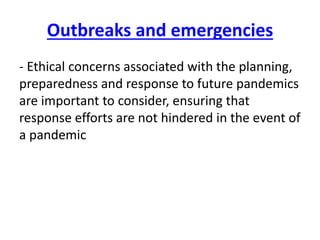 Outbreaks and emergencies
- Ethical concerns associated with the planning,
preparedness and response to future pandemics
are important to consider, ensuring that
response efforts are not hindered in the event of
a pandemic
 
