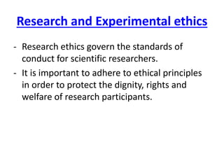 Research and Experimental ethics
- Research ethics govern the standards of
conduct for scientific researchers.
- It is important to adhere to ethical principles
in order to protect the dignity, rights and
welfare of research participants.
 