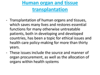 Human organ and tissue
transplantation
- Transplantation of human organs and tissues,
which saves many lives and restores essential
functions for many otherwise untreatable
patients, both in developing and developed
countries, has been a topic for ethical issues and
health care policy-making for more than thirty
years.
- These issues include the source and manner of
organ procurement, as well as the allocation of
organs within health systems
 