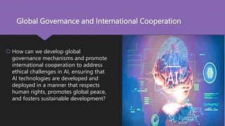 Global Governance and International Cooperation
 How can we develop global
governance mechanisms and promote
international cooperation to address
ethical challenges in AI, ensuring that
AI technologies are developed and
deployed in a manner that respects
human rights, promotes global peace,
and fosters sustainable development?
 