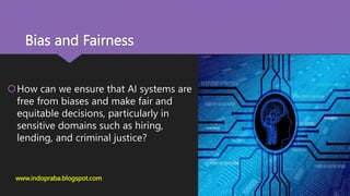 Bias and Fairness
How can we ensure that AI systems are
free from biases and make fair and
equitable decisions, particularly in
sensitive domains such as hiring,
lending, and criminal justice?
www.indopraba.blogspot.com
 