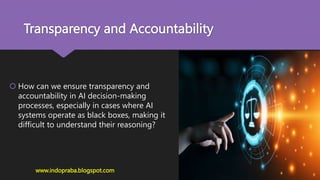 Transparency and Accountability
 How can we ensure transparency and
accountability in AI decision-making
processes, especially in cases where AI
systems operate as black boxes, making it
difficult to understand their reasoning?
www.indopraba.blogspot.com
 