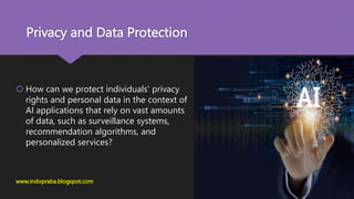 Privacy and Data Protection
 How can we protect individuals' privacy
rights and personal data in the context of
AI applications that rely on vast amounts
of data, such as surveillance systems,
recommendation algorithms, and
personalized services?
www.indopraba.blogspot.com
 