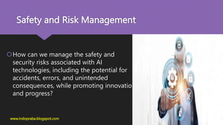 Safety and Risk Management
How can we manage the safety and
security risks associated with AI
technologies, including the potential for
accidents, errors, and unintended
consequences, while promoting innovation
and progress?
www.indopraba.blogspot.com
 