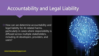 Accountability and Legal Liability
 How can we determine accountability and
legal liability for AI-related harms,
particularly in cases where responsibility is
diffused across multiple stakeholders,
including AI developers, providers, and
users?
www.indopraba.blogspot.com
 