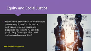 Equity and Social Justice
 How can we ensure that AI technologies
promote equity and social justice,
addressing systemic biases and
disparities in access to AI benefits,
particularly for marginalized and
underserved communities?
www.indopraba.blogspot.com
 