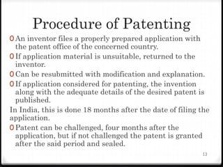 Procedure of Patenting
0 An inventor files a properly prepared application with
the patent office of the concerned country.
0 If application material is unsuitable, returned to the
inventor.
0 Can be resubmitted with modification and explanation.
0 If application considered for patenting, the invention
along with the adequate details of the desired patent is
published.
In India, this is done 18 months after the date of filing the
application.
0 Patent can be challenged, four months after the
application, but if not challenged the patent is granted
after the said period and sealed.
13
 