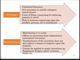 • Unlimited Duration
• Not necessary to satisfy stringent
requirements
• Costs of filing, consenting & enforcing
patents is saved
• Risk of someone improving upon the
product, process, etc is minimized
Advantages
• Maintaining it is costly.
• Offers no protection from independent
innovation/ invention.
• Nondisclosure of the invention does not
give others a chance to improve upon the
original.
• Cannot be applied to many inventions eg.
Equipment designs, plant varieties,
books etc.
Disadvantages
4
 