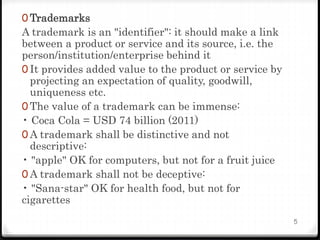 0 Trademarks
A trademark is an "identifier": it should make a link
between a product or service and its source, i.e. the
person/institution/enterprise behind it
0 It provides added value to the product or service by
projecting an expectation of quality, goodwill,
uniqueness etc.
0 The value of a trademark can be immense:
• Coca Cola = USD 74 billion (2011)
0 A trademark shall be distinctive and not
descriptive:
• "apple" OK for computers, but not for a fruit juice
0 A trademark shall not be deceptive:
• "Sana-star" OK for health food, but not for
cigarettes
5
 