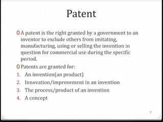 Patent
0 A patent is the right granted by a government to an
inventor to exclude others from imitating,
manufacturing, using or selling the invention in
question for commercial use during the specific
period.
0 Patents are granted for:
1. An invention(an product)
2. Innovation/improvement in an invention
3. The process/product of an invention
4. A concept
7
 