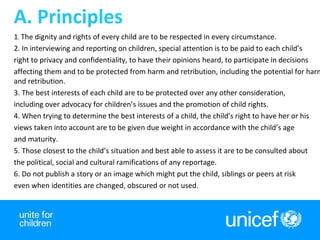 3
1. The dignity and rights of every child are to be respected in every circumstance.
2. In interviewing and reporting on children, special attention is to be paid to each child’s
right to privacy and confidentiality, to have their opinions heard, to participate in decisions
affecting them and to be protected from harm and retribution, including the potential for harm
and retribution.
3. The best interests of each child are to be protected over any other consideration,
including over advocacy for children’s issues and the promotion of child rights.
4. When trying to determine the best interests of a child, the child’s right to have her or his
views taken into account are to be given due weight in accordance with the child’s age
and maturity.
5. Those closest to the child’s situation and best able to assess it are to be consulted about
the political, social and cultural ramifications of any reportage.
6. Do not publish a story or an image which might put the child, siblings or peers at risk
even when identities are changed, obscured or not used.
A. Principles
 