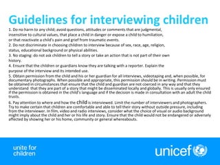4
Guidelines for interviewing children
1. Do no harm to any child; avoid questions, attitudes or comments that are judgmental,
insensitive to cultural values, that place a child in danger or expose a child to humiliation,
or that reactivate a child’s pain and grief from traumatic events.
2. Do not discriminate in choosing children to interview because of sex, race, age, religion,
status, educational background or physical abilities.
3. No staging: do not ask children to tell a story or take an action that is not part of their own
history.
4. Ensure that the children or guardians know they are talking with a reporter. Explain the
purpose of the interview and its intended use.
5. Obtain permission from the child and his or her guardian for all interviews, videotaping and, when possible, for
documentary photographs. When possible and appropriate, this permission should be in writing. Permission must
be obtained in circumstances that ensure that the child and guardian are not coerced in any way and that they
understand that they are part of a story that might be disseminated locally and globally. This is usually only ensured
if the permission is obtained in the child’s language and if the decision is made in consultation with an adult the child
trusts.
6. Pay attention to where and how the child is interviewed. Limit the number of interviewers and photographers.
Try to make certain that children are comfortable and able to tell their story without outside pressure, including
from the interviewer. In film, video and radio interviews, consider what the choice of visual or audio background
might imply about the child and her or his life and story. Ensure that the child would not be endangered or adversely
affected by showing her or his home, community or general whereabouts.
 