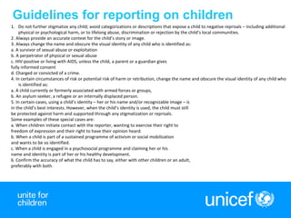 5
Guidelines for reporting on children
1. Do not further stigmatize any child; avoid categorizations or descriptions that expose a child to negative reprisals – including additional
physical or psychological harm, or to lifelong abuse, discrimination or rejection by the child’s local communities.
2. Always provide an accurate context for the child’s story or image.
3. Always change the name and obscure the visual identity of any child who is identified as:
a. A survivor of sexual abuse or exploitation
b. A perpetrator of physical or sexual abuse
c. HIV-positive or living with AIDS, unless the child, a parent or a guardian gives
fully informed consent
d. Charged or convicted of a crime.
4. In certain circumstances of risk or potential risk of harm or retribution, change the name and obscure the visual identity of any child who
is identified as:
a. A child currently or formerly associated with armed forces or groups,
b. An asylum seeker, a refugee or an internally displaced person.
5. In certain cases, using a child’s identity – her or his name and/or recognizable image – is
in the child’s best interests. However, when the child’s identity is used, the child must still
be protected against harm and supported through any stigmatization or reprisals.
Some examples of these special cases are:
a. When children initiate contact with the reporter, wanting to exercise their right to
freedom of expression and their right to have their opinion heard.
b. When a child is part of a sustained programme of activism or social mobilization
and wants to be so identified.
c. When a child is engaged in a psychosocial programme and claiming her or his
name and identity is part of her or his healthy development.
6. Confirm the accuracy of what the child has to say, either with other children or an adult,
preferably with both.
 
