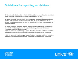 6
7. When in doubt about whether a child is at risk, report on the general situation for children
rather than on an individual child, no matter how newsworthy the story.
8. Always provide an accurate context for a child’s quote. Avoid using a child’s quote out of
context. If the quote was provided for a specific story, do not use that same quote in
another unrelated story. It would not be in the best interest of the child and it could also be
deemed unethical.
9. Please do not use ‘composite’ children. When lacking factual examples of children that
can identify with the story, that are the subject of the story, please do not make up
‘composite’ children to validate the story.
10. In the same vein, avoid making up quotes. Reporting on children is different than telling
tales about children. Children have voices. Their voices are at the heart of their stories.
10. In the same vein, avoid making up quotes. Reporting on children is different than telling
tales about children. Children have voices. Their voices are at the heart of their stories.
Guidelines for reporting on children
 
