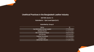 Unethical Practices in the Bangladesh Leather Industry
MGT489, Section 16
Submitted to – Syed Javed Iqbal (SJI1)
Submitted by- Group 6
Name ID
Iraz Mohiuddin (Group Leader) 1712355030
Waseka Nourin 1712579630
Md. Inzamamul Haque 1620751030
Asif Ahmed 1620493030
Fatema-Tuj-Johora 1621826030
Annaba Gazi 1711219630
Zahid Alam Shovon 1712361630
 