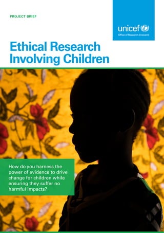PROJECT BRIEF
Ethical Research
Involving Children
How do you harness the
power of evidence to drive
change for children while
ensuring they suffer no
harmful impacts?
©
UNICEF/UNI229288/Tremeau
 