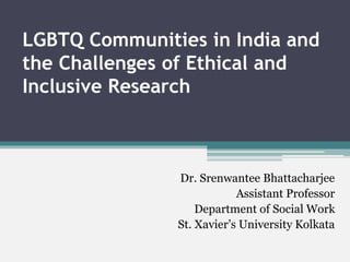 LGBTQ Communities in India and
the Challenges of Ethical and
Inclusive Research
Dr. Srenwantee Bhattacharjee
Assistant Professor
Department of Social Work
St. Xavier’s University Kolkata
 