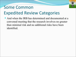 Some Common
Expedited Review Categories
 And when the IRB has determined and documented at a
 convened meeting that the research involves no greater
 than minimal risk and no additional risks have been
 identified.
 