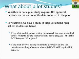 What about pilot studies?
 Whether or not a pilot study requires IRB approval
  depends on the nature of the data collected in the pilot

 For example, we have a study of drug use among high
  school students in Kenya

   If the pilot study involves testing the research instruments on high
    school students, asking them questions about drug use – then this
    DOES require IRB approval

   If the pilot involves asking students to give views on the the
    questionnaire design/ content then this DOES NOT require IRB
    approval
 