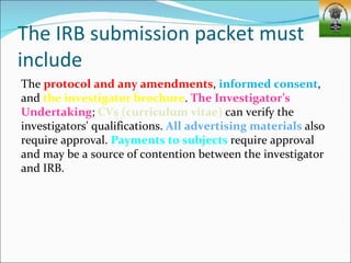 The IRB submission packet must
include
The protocol and any amendments, informed consent,
and the investigator brochure. The Investigator’s
Undertaking; CVs (curriculum vitae) can verify the
investigators' qualifications. All advertising materials also
require approval. Payments to subjects require approval
and may be a source of contention between the investigator
and IRB.
 