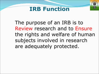 IRB Function

The purpose of an IRB is to
Review research and to Ensure
the rights and welfare of human
subjects involved in research
are adequately protected.
 