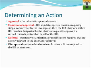 Determining an Action
 Approval – the criteria for approval are met.
 Conditional approval – IRB stipulates specific revisions requiring
  simple concurrence by the investigator, then the IRB Chair or another
  IRB member designated by the Chair subsequently approve the
  revised research protocol on behalf of the IRB.
 Deferral - substantive clarifications or modifications required that are
  directly relevant to the criteria for approval.
 Disapproval – major ethical or scientific issues – PI can respond to
  the IRB or start over.
 