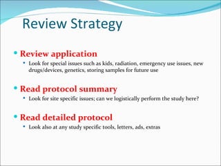 Review Strategy
 Review application
   Look for special issues such as kids, radiation, emergency use issues, new
    drugs/devices, genetics, storing samples for future use


 Read protocol summary
   Look for site specific issues; can we logistically perform the study here?



 Read detailed protocol
   Look also at any study specific tools, letters, ads, extras
 