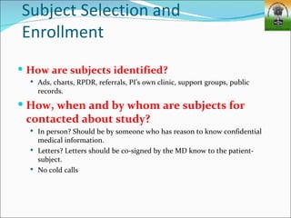 Subject Selection and
Enrollment
 How are subjects identified?
   Ads, charts, RPDR, referrals, PI’s own clinic, support groups, public
    records.
 How, when and by whom are subjects for
 contacted about study?
   In person? Should be by someone who has reason to know confidential
    medical information.
   Letters? Letters should be co-signed by the MD know to the patient-
    subject.
   No cold calls
 