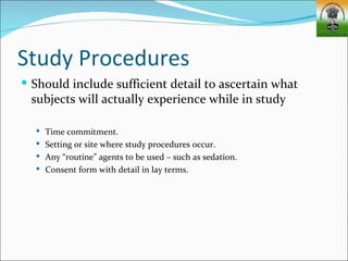 Study Procedures
 Should include sufficient detail to ascertain what
 subjects will actually experience while in study

   Time commitment.
   Setting or site where study procedures occur.
   Any “routine” agents to be used – such as sedation.
   Consent form with detail in lay terms.
 