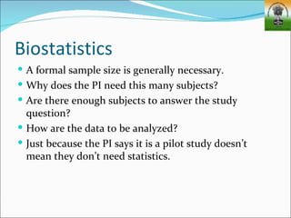Biostatistics
 A formal sample size is generally necessary.
 Why does the PI need this many subjects?
 Are there enough subjects to answer the study
  question?
 How are the data to be analyzed?
 Just because the PI says it is a pilot study doesn’t
  mean they don’t need statistics.
 
