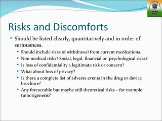 Risks and Discomforts
 Should be listed clearly, quantitatively and in order of
  seriousness.
    Should include risks of withdrawal from current medications.
    Non medical risks? Social, legal, financial or psychological risks?
    Is loss of confidentiality a legitimate risk or concern?
    What about loss of privacy?
    Is there a complete list of adverse events in the drug or device
     brochure?
    Any foreseeable but maybe still theoretical risks – for example
     tumorigenesis?
 