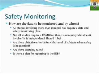 Safety Monitoring
 How are the data to be monitored and by whom?
   All studies involving more than minimal risk require a data and
      safety monitoring plan.
     Not all studies require a DSMB but if one is necessary who does it
      involve? Is it independent? Should it be?
     Are there objective criteria for withdrawal of subjects when safety
      is in question?
     Are there stopping rules?
     Is there a plan for reporting to the IRB?
 