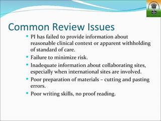 Common Review Issues
    PI has failed to provide information about
       reasonable clinical context or apparent withholding
       of standard of care.
      Failure to minimize risk.
      Inadequate information about collaborating sites,
       especially when international sites are involved.
      Poor preparation of materials – cutting and pasting
       errors.
      Poor writing skills, no proof reading.
 