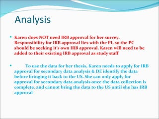 Analysis
 Karen does NOT need IRB approval for her survey.
    Responsibility for IRB approval lies with the PI, so the PC
    should be seeking it’s own IRB approval. Karen will need to be
    added to their existing IRB approval as study staff

        To use the data for her thesis, Karen needs to apply for IRB
    approval for secondary data analysis & DE identify the data
    before bringing it back to the US. She can only apply for
    approval for secondary data analysis once the data collection is
    complete, and cannot bring the data to the US until she has IRB
    approval
 