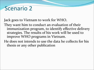 Scenario 2
Jack goes to Vietnam to work for WHO.
They want him to conduct an evaluation of their
  immunization program, to identify effective delivery
  strategies. The results of his work will be used to
  improve WHO programs in Vietnam.
He does not intends to use the data he collects for his
  thesis or any other publication
 