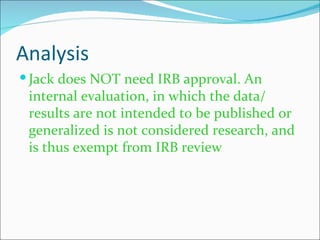 Analysis
 Jack does NOT need IRB approval. An
 internal evaluation, in which the data/
 results are not intended to be published or
 generalized is not considered research, and
 is thus exempt from IRB review
 