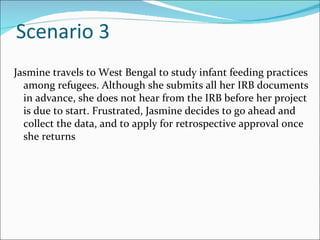Scenario 3
Jasmine travels to West Bengal to study infant feeding practices
  among refugees. Although she submits all her IRB documents
  in advance, she does not hear from the IRB before her project
  is due to start. Frustrated, Jasmine decides to go ahead and
  collect the data, and to apply for retrospective approval once
  she returns
 