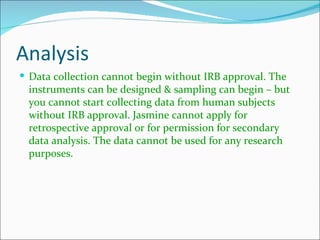 Analysis
 Data collection cannot begin without IRB approval. The
  instruments can be designed & sampling can begin – but
  you cannot start collecting data from human subjects
  without IRB approval. Jasmine cannot apply for
  retrospective approval or for permission for secondary
  data analysis. The data cannot be used for any research
  purposes.
 