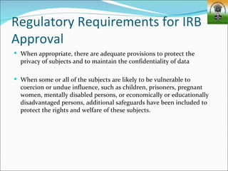 Regulatory Requirements for IRB
Approval
 When appropriate, there are adequate provisions to protect the
  privacy of subjects and to maintain the confidentiality of data

 When some or all of the subjects are likely to be vulnerable to
  coercion or undue influence, such as children, prisoners, pregnant
  women, mentally disabled persons, or economically or educationally
  disadvantaged persons, additional safeguards have been included to
  protect the rights and welfare of these subjects.
 