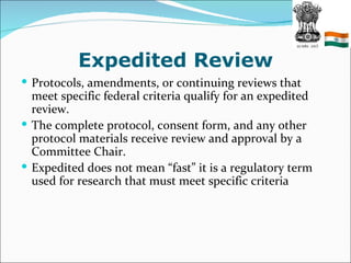 Expedited Review
 Protocols, amendments, or continuing reviews that
  meet specific federal criteria qualify for an expedited
  review.
 The complete protocol, consent form, and any other
  protocol materials receive review and approval by a
  Committee Chair.
 Expedited does not mean “fast” it is a regulatory term
  used for research that must meet specific criteria
 