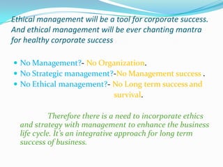 Ethical management will be a tool for corporate success.
And ethical management will be ever chanting mantra
for healthy corporate success

 No Management?- No Organization.
 No Strategic management?-No Management success .
 No Ethical management?- No Long term success and
                              survival.

            Therefore there is a need to incorporate ethics
  and strategy with management to enhance the business
  life cycle. It’s an integrative approach for long term
  success of business.
 