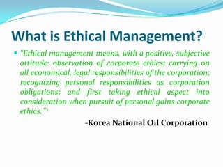 What is Ethical Management?
 “Ethical management means, with a positive, subjective
 attitude: observation of corporate ethics; carrying on
 all economical, legal responsibilities of the corporation;
 recognizing personal responsibilities as corporation
 obligations; and first taking ethical aspect into
 consideration when pursuit of personal gains corporate
 ethics.”*1
                    -Korea National Oil Corporation
 