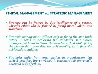 ETHICAL MANAGEMENT vs. STRATEGIC MANAGEMENT

 Strategy can be framed by due intelligence of a person,
  whereas ethics can be framed by fixing moral values and
  standards.

 Strategic management will not help in fixing the standards
  rather it helps in achieving the standards. But ethical
  management helps in fixing the standards. And while fixing
  the standards it considers the achievability, so it fixes the
  achievable standards.

 Strategies differ from organization to organization, but
  ethical practices are universal, it considers the universally
  accepted code of ethics.
 