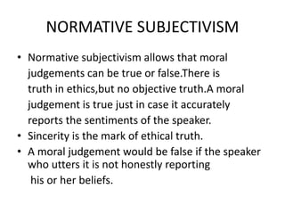 NORMATIVE SUBJECTIVISM
• Normative subjectivism allows that moral
judgements can be true or false.There is
truth in ethics,but no objective truth.A moral
judgement is true just in case it accurately
reports the sentiments of the speaker.
• Sincerity is the mark of ethical truth.
• A moral judgement would be false if the speaker
who utters it is not honestly reporting
his or her beliefs.
 