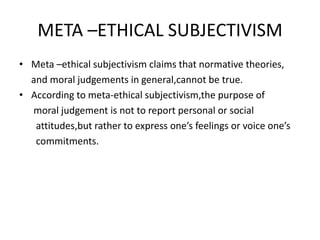 META –ETHICAL SUBJECTIVISM
• Meta –ethical subjectivism claims that normative theories,
and moral judgements in general,cannot be true.
• According to meta-ethical subjectivism,the purpose of
moral judgement is not to report personal or social
attitudes,but rather to express one’s feelings or voice one’s
commitments.
 