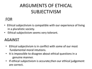 ARGUMENTS OF ETHICAL
SUBJECTIVISM
FOR
• Ethical subjectivism is compatible with our experience of living
in a pluralistic society.
• Ethical subjectivism seems very tolerant.
AGAINST
• Ethical subjectivism is in conflict with some of our most
fundamental moral intutions.
• It is impossible to disagree about ethical questions in a
genuine manner.
• If ethical subjectivism is accurate,then our ethical judgement
are correct.
 